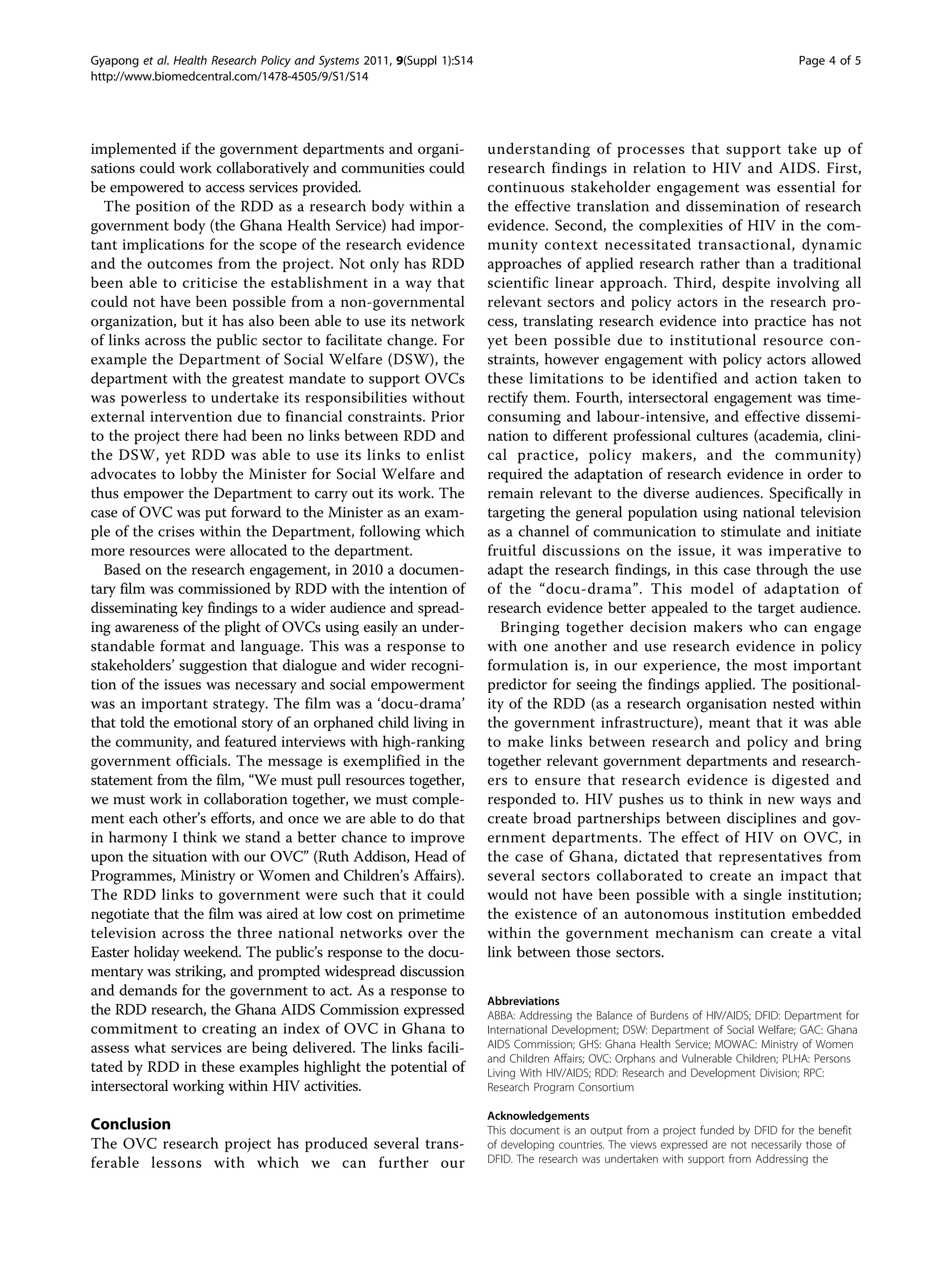 Gyapong et al. Health Research Policy and Systems 2011, 9(Suppl 1):S14                                                                 Page 4 of 5
http://www.biomedcentral.com/1478-4505/9/S1/S14




implemented if the government departments and organi-                    understanding of processes that support take up of
sations could work collaboratively and communities could                 research findings in relation to HIV and AIDS. First,
be empowered to access services provided.                                continuous stakeholder engagement was essential for
  The position of the RDD as a research body within a                    the effective translation and dissemination of research
government body (the Ghana Health Service) had impor-                    evidence. Second, the complexities of HIV in the com-
tant implications for the scope of the research evidence                 munity context necessitated transactional, dynamic
and the outcomes from the project. Not only has RDD                      approaches of applied research rather than a traditional
been able to criticise the establishment in a way that                   scientific linear approach. Third, despite involving all
could not have been possible from a non-governmental                     relevant sectors and policy actors in the research pro-
organization, but it has also been able to use its network               cess, translating research evidence into practice has not
of links across the public sector to facilitate change. For              yet been possible due to institutional resource con-
example the Department of Social Welfare (DSW), the                      straints, however engagement with policy actors allowed
department with the greatest mandate to support OVCs                     these limitations to be identified and action taken to
was powerless to undertake its responsibilities without                  rectify them. Fourth, intersectoral engagement was time-
external intervention due to financial constraints. Prior                consuming and labour-intensive, and effective dissemi-
to the project there had been no links between RDD and                   nation to different professional cultures (academia, clini-
the DSW, yet RDD was able to use its links to enlist                     cal practice, policy makers, and the community)
advocates to lobby the Minister for Social Welfare and                   required the adaptation of research evidence in order to
thus empower the Department to carry out its work. The                   remain relevant to the diverse audiences. Specifically in
case of OVC was put forward to the Minister as an exam-                  targeting the general population using national television
ple of the crises within the Department, following which                 as a channel of communication to stimulate and initiate
more resources were allocated to the department.                         fruitful discussions on the issue, it was imperative to
  Based on the research engagement, in 2010 a documen-                   adapt the research findings, in this case through the use
tary film was commissioned by RDD with the intention of                  of the “docu-drama”. This model of adaptation of
disseminating key findings to a wider audience and spread-               research evidence better appealed to the target audience.
ing awareness of the plight of OVCs using easily an under-                  Bringing together decision makers who can engage
standable format and language. This was a response to                    with one another and use research evidence in policy
stakeholders’ suggestion that dialogue and wider recogni-                formulation is, in our experience, the most important
tion of the issues was necessary and social empowerment                  predictor for seeing the findings applied. The positional-
was an important strategy. The film was a ‘docu-drama’                   ity of the RDD (as a research organisation nested within
that told the emotional story of an orphaned child living in             the government infrastructure), meant that it was able
the community, and featured interviews with high-ranking                 to make links between research and policy and bring
government officials. The message is exemplified in the                  together relevant government departments and research-
statement from the film, “We must pull resources together,               ers to ensure that research evidence is digested and
we must work in collaboration together, we must comple-                  responded to. HIV pushes us to think in new ways and
ment each other’s efforts, and once we are able to do that               create broad partnerships between disciplines and gov-
in harmony I think we stand a better chance to improve                   ernment departments. The effect of HIV on OVC, in
upon the situation with our OVC” (Ruth Addison, Head of                  the case of Ghana, dictated that representatives from
Programmes, Ministry or Women and Children’s Affairs).                   several sectors collaborated to create an impact that
The RDD links to government were such that it could                      would not have been possible with a single institution;
negotiate that the film was aired at low cost on primetime               the existence of an autonomous institution embedded
television across the three national networks over the                   within the government mechanism can create a vital
Easter holiday weekend. The public’s response to the docu-               link between those sectors.
mentary was striking, and prompted widespread discussion
and demands for the government to act. As a response to
                                                                         Abbreviations
the RDD research, the Ghana AIDS Commission expressed                    ABBA: Addressing the Balance of Burdens of HIV/AIDS; DFID: Department for
commitment to creating an index of OVC in Ghana to                       International Development; DSW: Department of Social Welfare; GAC: Ghana
assess what services are being delivered. The links facili-              AIDS Commission; GHS: Ghana Health Service; MOWAC: Ministry of Women
                                                                         and Children Affairs; OVC: Orphans and Vulnerable Children; PLHA: Persons
tated by RDD in these examples highlight the potential of                Living With HIV/AIDS; RDD: Research and Development Division; RPC:
intersectoral working within HIV activities.                             Research Program Consortium

                                                                         Acknowledgements
Conclusion                                                               This document is an output from a project funded by DFID for the benefit
The OVC research project has produced several trans-                     of developing countries. The views expressed are not necessarily those of
ferable lessons with which we can further our                            DFID. The research was undertaken with support from Addressing the
 