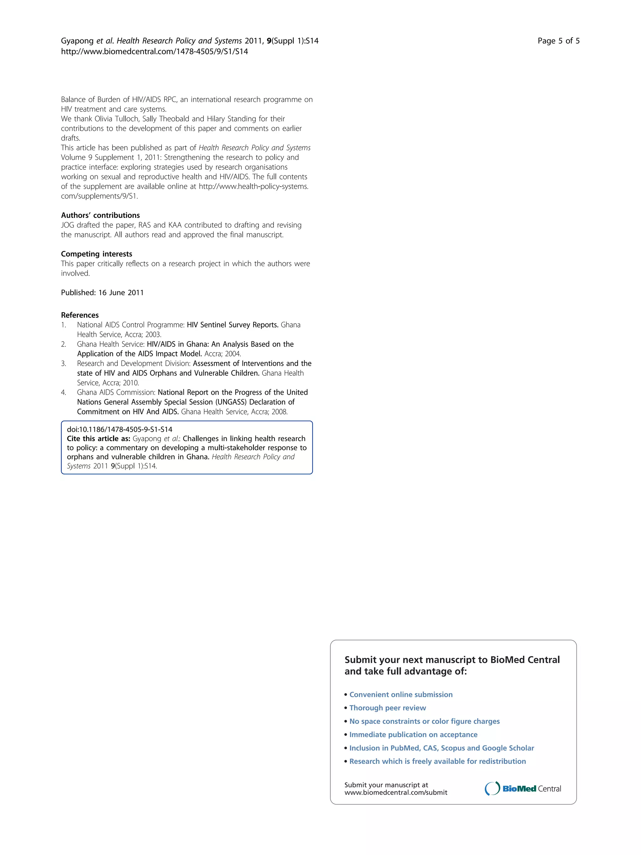 Gyapong et al. Health Research Policy and Systems 2011, 9(Suppl 1):S14                                                                     Page 5 of 5
http://www.biomedcentral.com/1478-4505/9/S1/S14




Balance of Burden of HIV/AIDS RPC, an international research programme on
HIV treatment and care systems.
We thank Olivia Tulloch, Sally Theobald and Hilary Standing for their
contributions to the development of this paper and comments on earlier
drafts.
This article has been published as part of Health Research Policy and Systems
Volume 9 Supplement 1, 2011: Strengthening the research to policy and
practice interface: exploring strategies used by research organisations
working on sexual and reproductive health and HIV/AIDS. The full contents
of the supplement are available online at http://www.health-policy-systems.
com/supplements/9/S1.

Authors’ contributions
JOG drafted the paper, RAS and KAA contributed to drafting and revising
the manuscript. All authors read and approved the final manuscript.

Competing interests
This paper critically reflects on a research project in which the authors were
involved.

Published: 16 June 2011

References
1. National AIDS Control Programme: HIV Sentinel Survey Reports. Ghana
    Health Service, Accra; 2003.
2. Ghana Health Service: HIV/AIDS in Ghana: An Analysis Based on the
    Application of the AIDS Impact Model. Accra; 2004.
3. Research and Development Division: Assessment of Interventions and the
    state of HIV and AIDS Orphans and Vulnerable Children. Ghana Health
    Service, Accra; 2010.
4. Ghana AIDS Commission: National Report on the Progress of the United
    Nations General Assembly Special Session (UNGASS) Declaration of
    Commitment on HIV And AIDS. Ghana Health Service, Accra; 2008.

 doi:10.1186/1478-4505-9-S1-S14
 Cite this article as: Gyapong et al.: Challenges in linking health research
 to policy: a commentary on developing a multi-stakeholder response to
 orphans and vulnerable children in Ghana. Health Research Policy and
 Systems 2011 9(Suppl 1):S14.




                                                                                 Submit your next manuscript to BioMed Central
                                                                                 and take full advantage of:

                                                                                 • Convenient online submission
                                                                                 • Thorough peer review
                                                                                 • No space constraints or color ﬁgure charges
                                                                                 • Immediate publication on acceptance
                                                                                 • Inclusion in PubMed, CAS, Scopus and Google Scholar
                                                                                 • Research which is freely available for redistribution


                                                                                 Submit your manuscript at
                                                                                 www.biomedcentral.com/submit
 