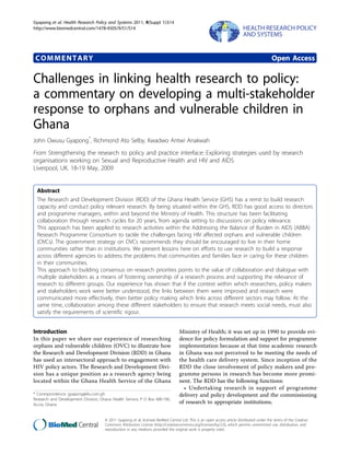 Gyapong et al. Health Research Policy and Systems 2011, 9(Suppl 1):S14
http://www.biomedcentral.com/1478-4505/9/S1/S14




 COMMENTARY                                                                                                                                Open Access

Challenges in linking health research to policy:
a commentary on developing a multi-stakeholder
response to orphans and vulnerable children in
Ghana
John Owusu Gyapong*, Richmond Ato Selby, Kwadwo Antwi Anakwah
From Strengthening the research to policy and practice interface: Exploring strategies used by research
organisations working on Sexual and Reproductive Health and HIV and AIDS
Liverpool, UK. 18-19 May, 2009


  Abstract
  The Research and Development Division (RDD) of the Ghana Health Service (GHS) has a remit to build research
  capacity and conduct policy relevant research. By being situated within the GHS, RDD has good access to directors
  and programme managers, within and beyond the Ministry of Health. This structure has been facilitating
  collaboration through research cycles for 20 years, from agenda setting to discussions on policy relevance.
  This approach has been applied to research activities within the Addressing the Balance of Burden in AIDS (ABBA)
  Research Programme Consortium to tackle the challenges facing HIV affected orphans and vulnerable children
  (OVCs). The government strategy on OVCs recommends they should be encouraged to live in their home
  communities rather than in institutions. We present lessons here on efforts to use research to build a response
  across different agencies to address the problems that communities and families face in caring for these children
  in their communities.
  This approach to building consensus on research priorities points to the value of collaboration and dialogue with
  multiple stakeholders as a means of fostering ownership of a research process and supporting the relevance of
  research to different groups. Our experience has shown that if the context within which researchers, policy makers
  and stakeholders work were better understood, the links between them were improved and research were
  communicated more effectively, then better policy making which links across different sectors may follow. At the
  same time, collaboration among these different stakeholders to ensure that research meets social needs, must also
  satisfy the requirements of scientific rigour.


Introduction                                                                      Ministry of Health; it was set up in 1990 to provide evi-
In this paper we share our experience of researching                              dence for policy formulation and support for programme
orphans and vulnerable children (OVC) to illustrate how                           implementation because at that time academic research
the Research and Development Division (RDD) in Ghana                              in Ghana was not perceived to be meeting the needs of
has used an intersectoral approach to engagement with                             the health care delivery system. Since inception of the
HIV policy actors. The Research and Development Divi-                             RDD the close involvement of policy makers and pro-
sion has a unique position as a research agency being                             gramme persons in research has become more promi-
located within the Ghana Health Service of the Ghana                              nent. The RDD has the following functions:
                                                                                    • Undertaking research in support of programme
* Correspondence: gyapong@4u.com.gh                                               delivery and policy development and the commissioning
Research and Development Division, Ghana Health Service, P O Box MB-190,
Accra, Ghana                                                                      of research to appropriate institutions;


                                     © 2011 Gyapong et al; licensee BioMed Central Ltd. This is an open access article distributed under the terms of the Creative
                                     Commons Attribution License (http://creativecommons.org/licenses/by/2.0), which permits unrestricted use, distribution, and
                                     reproduction in any medium, provided the original work is properly cited.
 