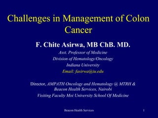 Challenges in Management of Colon 
Cancer 
F. Chite Asirwa, MB ChB. MD. 
Asst. Professor of Medicine 
Division of Hematology/Oncology 
Indiana University 
Email: fasirwa@iu.edu 
Director, AMPATH Oncology and Hematology @ MTRH & 
Beacon Health Services, Nairobi 
Visiting Faculty Moi University School Of Medicine 
Beacon Health Services 1 
 