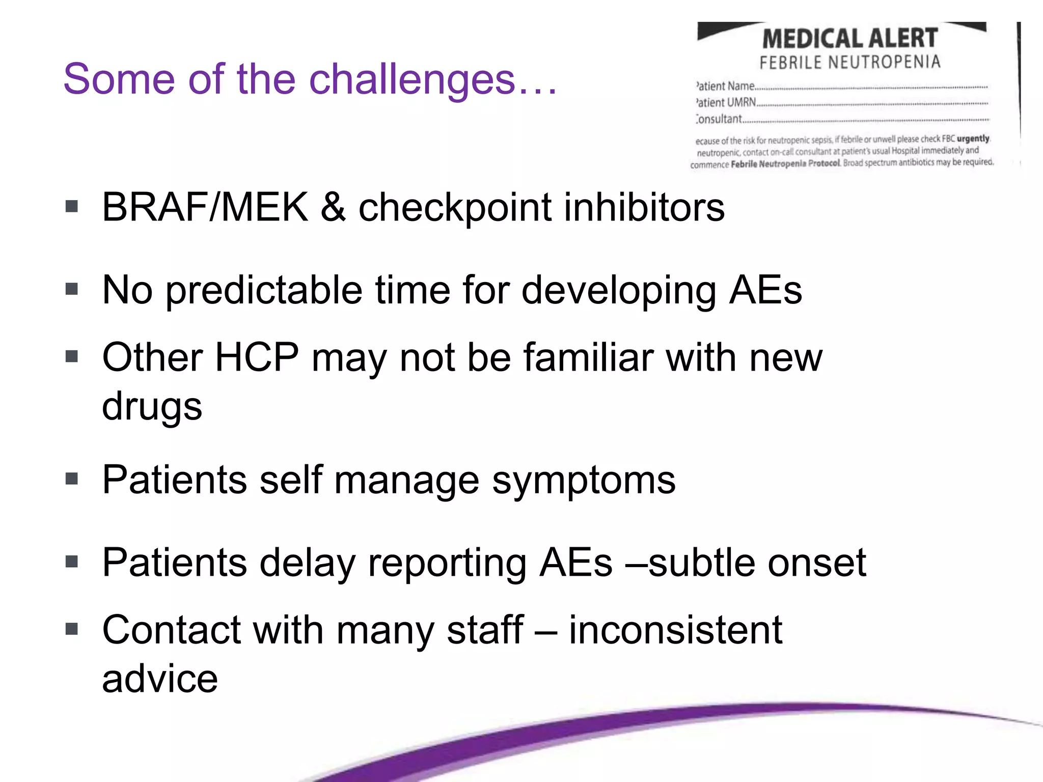 Some of the challenges…
 BRAF/MEK & checkpoint inhibitors
 No predictable time for developing AEs
 Other HCP may not be familiar with new
drugs
 Patients self manage symptoms
 Patients delay reporting AEs –subtle onset
 Contact with many staff – inconsistent
advice
 