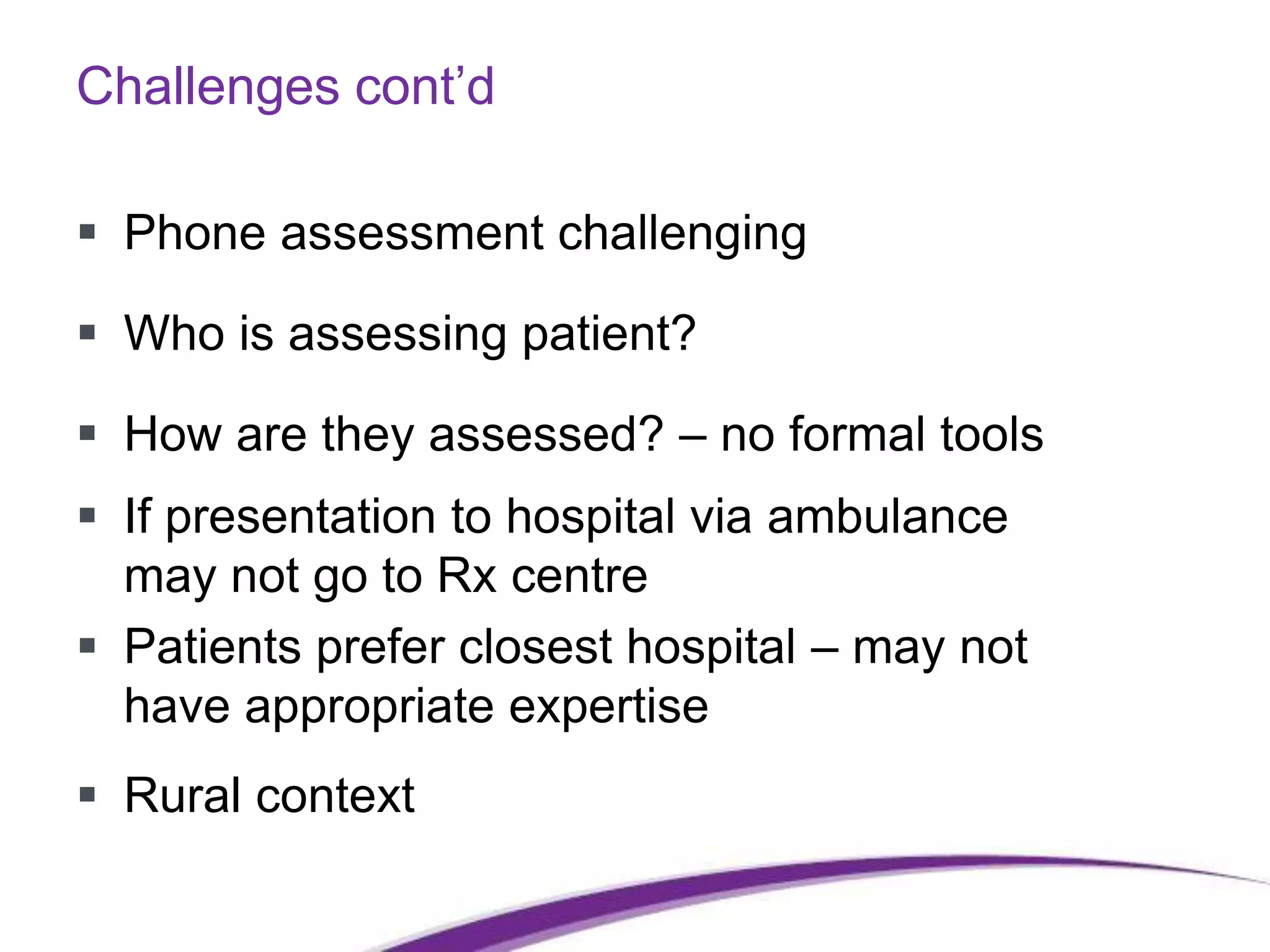 Challenges cont’d
 Phone assessment challenging
 Who is assessing patient?
 How are they assessed? – no formal tools
 If presentation to hospital via ambulance
may not go to Rx centre
 Patients prefer closest hospital – may not
have appropriate expertise
 Rural context
 
