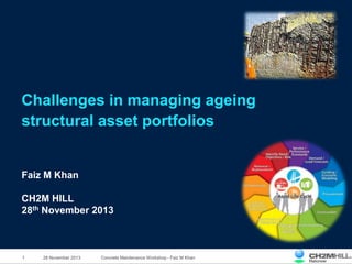 1 Concrete Maintenance Workshop - Faiz M Khan
Challenges in managing ageing
structural asset portfolios
Faiz M Khan
CH2M HILL
28th November 2013
28 November 2013
 