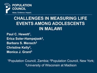 CHALLENGES IN MEASURING LIFE 
EVENTS AMONG ADOLESCENTS 
IN MALAWI 
Paul C. Hewett1, 
Erica Soler-Hampejsek2, 
Barbara S. Mensch2 
Christine Kelly2, 
Monica J. Grant3 
1Population Council, Zambia; 2Population Council, New York; 
3University of Wisconsin at Madison 
 