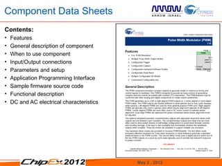 Component Data Sheets
Contents:
•   Features
•   General description of component
•   When to use component
•   Input/Output connections
•   Parameters and setup
•   Application Programming Interface
•   Sample firmware source code
•   Functional description
•   DC and AC electrical characteristics




                                           May 2 , 2012   20
 