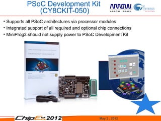 PSoC Development Kit
               (CY8CKIT-050)
• Supports all PSoC architectures via processor modules
• Integrated support of all required and optional chip connections
• MiniProg3 should not supply power to PSoC Development Kit




                                                                     Free




                                                 May 2 , 2012               28
 