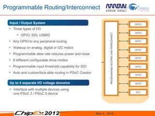 Programmable Routing/Interconnect

  Input / Output System
  • Three types of I/O
       • GPIO, SIO, USBIO
  • Any GPIO to any peripheral routing
  • Wakeup on analog, digital or I2C match
  • Programmable slew rate reduces power and noise
  • 8 different configurable drive modes
  • Programmable input threshold capability for SIO
  • Auto and custom/lock-able routing in PSoC Creator


  Up to 4 separate I/O voltage domains
  • Interface with multiple devices using
    one PSoC 3 / PSoC 5 device




                                                        May 2 , 2012   9
 