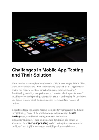 Challenges In Mobile App Testing
and Their Solution
The evolution of smartphones and mobile devices has changed how we live,
work, and communicate. With the increasing usage of mobile applications,
testing has become a critical aspect of ensuring these applications’
functionality, usability, and performance. However, the fragmentation of
mobile devices and operating systems has made it challenging for developers
and testers to ensure that their applications work seamlessly across all
devices.
To address these challenges, various solutions have emerged in the field of
mobile testing. Some of these solutions include automated device
testing tools, cloud-based testing platforms, and device
simulators/emulators. These solutions help developers and testers to
streamline their online app testing, reduce testing time, and ensure the
quality of their applications across multiple platforms and devices.
 