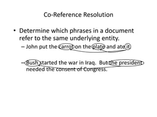 Co-Reference Resolution
• Determine which phrases in a document
refer to the same underlying entity.
– John put the carrot on the plate and ate it.
– Bush started the war in Iraq. But the president
needed the consent of Congress.
 