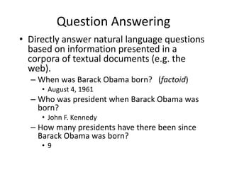 Question Answering
• Directly answer natural language questions
based on information presented in a
corpora of textual documents (e.g. the
web).
– When was Barack Obama born? (factoid)
• August 4, 1961
– Who was president when Barack Obama was
born?
• John F. Kennedy
– How many presidents have there been since
Barack Obama was born?
• 9
 