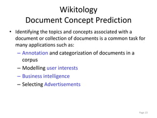 Wikitology
Document Concept Prediction
• Identifying the topics and concepts associated with a
document or collection of documents is a common task for
many applications such as:
– Annotation and categorization of documents in a
corpus
– Modelling user interests
– Business intelligence
– Selecting Advertisements
Page 23
 