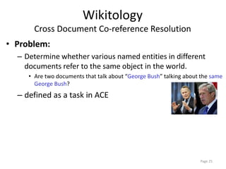 Wikitology
Cross Document Co-reference Resolution
• Problem:
– Determine whether various named entities in different
documents refer to the same object in the world.
• Are two documents that talk about “George Bush” talking about the same
George Bush?
– defined as a task in ACE
Page 25
 