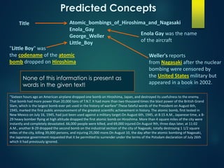 Atomic_bombings_of_Hiroshima_and_Nagasaki
Enola_Gay
George_Weller
Little_Boy
"Sixteen hours ago an American airplane dropped one bomb on Hiroshima, Japan, and destroyed its usefulness to the enemy.
That bomb had more power than 20,000 tons of T.N.T. It had more than two thousand times the blast power of the British Grand
Slam, which is the largest bomb ever yet used in the history of warfare".These fateful words of the President on August 6th,
1945, marked the first public announcement of the greatest scientific achievement in history. The atomic bomb, first tested in
New Mexico on July 16, 1945, had just been used against a military target.On August 6th, 1945, at 8:15 A.M., Japanese time, a B-
29 heavy bomber flying at high altitude dropped the first atomic bomb on Hiroshima. More than 4 square miles of the city were
instantly and completely devastated. 66,000 people were killed, and 69,000 injured.On August 9th, three days later, at 11:02
A.M., another B-29 dropped the second bomb on the industrial section of the city of Nagasaki, totally destroying 1 1/2 square
miles of the city, killing 39,000 persons, and injuring 25,000 more.On August 10, the day after the atomic bombing of Nagasaki,
the Japanese government requested that it be permitted to surrender under the terms of the Potsdam declaration of July 26th
which it had previously ignored.
Title
Enola Gay was the name
of the aircraft
Weller's reports
from Nagasaki after the nuclear
bombing were censored by
the United States military but
appeared in a book in 2002.
"Little Boy" was
the codename of the atomic
bomb dropped on Hiroshima
Predicted Concepts
None of this information is present as
words in the given text!
 