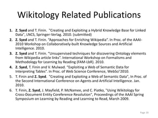 Wikitology Related Publications
1. Z. Syed and T. Finin. "Creating and Exploiting a Hybrid Knowledge Base for Linked
Data", LNCS, Springer-Verlag. 2010. (submitted)
2. Z. Syed and T. Finin. “Approaches for Enriching Wikipedia”. In Proc. of the AAAI-
2010 Workshop on Collaboratively-built Knowledge Sources and Artificial
Intelligence. 2010.
3. Z. Syed and T. Finin. “Unsupervised techniques for discovering Ontology elements
from Wikipedia article links”. International Workshop on Formalisms and
Methodology for Learning by Reading (FAM-LbR). 2010.
4. Z. Syed, T. Finin and V. Mulwad. “Exploiting a Web of Semantic Data for
Interpreting Tables”. In Proc. of Web Science Conference, WebSci’2010.
5. T. Finin and Z. Syed. "Creating and Exploiting a Web of Semantic Data", In Proc. of
the Second International Conference on Agents and Artificial Intelligence. Jan.
2010.
6. T. Finin, Z. Syed, J. Mayfield, P. McNamee, and C. Piatko, "Using Wikitology for
Cross-Document Entity Coreference Resolution", Proceedings of the AAAI Spring
Symposium on Learning by Reading and Learning to Read, March 2009.
Page 39
 