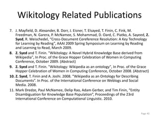 Wikitology Related Publications
7. J. Mayfield, D. Alexander, B. Dorr, J. Eisner, T. Elsayed, T. Finin, C. Fink, M.
Freedman, N. Garera, P. McNamee, S. Mohammad, D. Oard, C. Piatko, A. Sayeed, Z.
Syed, R. Weischedel, “Cross-Document Coreference Resolution: A Key Technology
for Learning by Reading”, AAAI 2009 Spring Symposium on Learning by Reading
and Learning to Read, March 2009.
8. Z. Syed and T. Finin. "Wikitology: A Novel Hybrid Knowledge Base derived from
Wikipedia", In Proc. of the Grace Hopper Celebration of Women in Computing
Conference, October 2009. (Abstract)
9. Z. Syed and T. Finin. "Wikitology: Wikipedia as an ontology", In Proc. of the Grace
Hopper Celebration of Women in Computing Conference, October 2008. (Abstract)
10. Z. Syed, T. Finin and A. Joshi. 2008. “Wikipedia as an Ontology for Describing
Documents”. In Proc. of the International Conference on Weblogs and Social
Media. 2008.
11. Mark Dredze, Paul McNamee, Delip Rao, Adam Gerber, and Tim Finin, “Entity
Disambiguation for Knowledge Base Population”, Proceedings of the 23rd
International Conference on Computational Linguistic. 2010.
Page 40
 