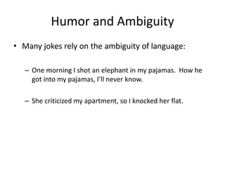 Humor and Ambiguity
• Many jokes rely on the ambiguity of language:
– One morning I shot an elephant in my pajamas. How he
got into my pajamas, I’ll never know.
– She criticized my apartment, so I knocked her flat.
 
