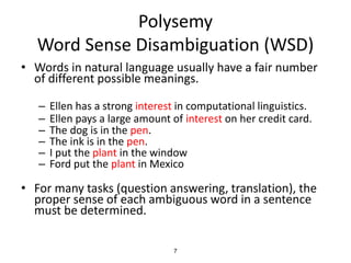 7
Polysemy
Word Sense Disambiguation (WSD)
• Words in natural language usually have a fair number
of different possible meanings.
– Ellen has a strong interest in computational linguistics.
– Ellen pays a large amount of interest on her credit card.
– The dog is in the pen.
– The ink is in the pen.
– I put the plant in the window
– Ford put the plant in Mexico
• For many tasks (question answering, translation), the
proper sense of each ambiguous word in a sentence
must be determined.
 