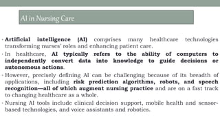 AI – IN NURSING CARE
• Artificial intelligence (AI) comprises many healthcare technologies
transforming nurses’ roles and enhancing patient care.
• In healthcare, AI typically refers to the ability of computers to
independently convert data into knowledge to guide decisions or
autonomous actions.
• However, precisely defining AI can be challenging because of its breadth of
applications, including risk prediction algorithms, robots, and speech
recognition—all of which augment nursing practice and are on a fast track
to changing healthcare as a whole.
• Nursing AI tools include clinical decision support, mobile health and sensor-
based technologies, and voice assistants and robotics.
AI in Nursing Care
 