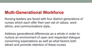 Multi-Generational Workforce
Nursing leaders are faced with four distinct generations of
nurses which each offer their own set of values, work
ethics, and communications style..
Address generational differences as a whole in order to
nurture an environment of open and respected dialogue
concerning expectations as well as what factors both
attract and promote retention of these nurses
 