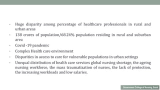 • Huge disparity among percentage of healthcare professionals in rural and
urban areas
• 138 crores of population/68.24% population residing in rural and suburban
area
• Covid -19 pandemic
• Complex Health care environment
• Disparities in access to care for vulnerable populations in urban settings
• Unequal distribution of health care services global nursing shortage, the ageing
nursing workforce, the mass traumatization of nurses, the lack of protection,
the increasing workloads and low salaries.
Government College of Nursing, Surat
 