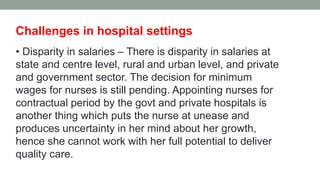Challenges in hospital settings
• Disparity in salaries – There is disparity in salaries at
state and centre level, rural and urban level, and private
and government sector. The decision for minimum
wages for nurses is still pending. Appointing nurses for
contractual period by the govt and private hospitals is
another thing which puts the nurse at unease and
produces uncertainty in her mind about her growth,
hence she cannot work with her full potential to deliver
quality care.
 