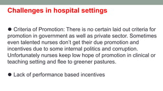 Challenges in hospital settings
⚫ Criteria of Promotion: There is no certain laid out criteria for
promotion in government as well as private sector. Sometimes
even talented nurses don’t get their due promotion and
incentives due to some internal politics and corruption.
Unfortunately nurses keep low hope of promotion in clinical or
teaching setting and flee to greener pastures.
⚫ Lack of performance based incentives
 