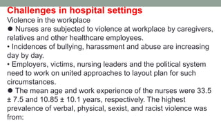 Challenges in hospital settings
Violence in the workplace
⚫ Nurses are subjected to violence at workplace by caregivers,
relatives and other healthcare employees.
• Incidences of bullying, harassment and abuse are increasing
day by day.
• Employers, victims, nursing leaders and the political system
need to work on united approaches to layout plan for such
circumstances.
⚫ The mean age and work experience of the nurses were 33.5
± 7.5 and 10.85 ± 10.1 years, respectively. The highest
prevalence of verbal, physical, sexist, and racist violence was
from:
 