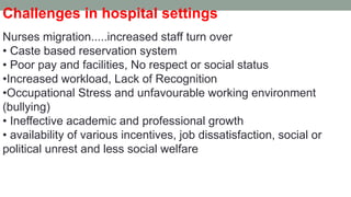 Challenges in hospital settings
Nurses migration.....increased staff turn over
• Caste based reservation system
• Poor pay and facilities, No respect or social status
•Increased workload, Lack of Recognition
•Occupational Stress and unfavourable working environment
(bullying)
• Ineffective academic and professional growth
• availability of various incentives, job dissatisfaction, social or
political unrest and less social welfare
 