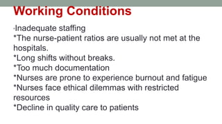 Working Conditions
*Inadequate staffing
*The nurse-patient ratios are usually not met at the
hospitals.
*Long shifts without breaks.
*Too much documentation
*Nurses are prone to experience burnout and fatigue
*Nurses face ethical dilemmas with restricted
resources
*Decline in quality care to patients
 