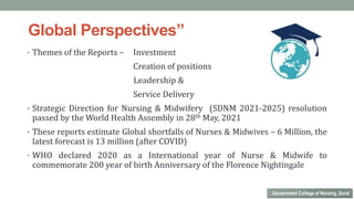 • Themes of the Reports – Investment
Creation of positions
Leadership &
Service Delivery
• Strategic Direction for Nursing & Midwifery (SDNM 2021-2025) resolution
passed by the World Health Assembly in 28th May, 2021
• These reports estimate Global shortfalls of Nurses & Midwives – 6 Million, the
latest forecast is 13 million (after COVID)
• WHO declared 2020 as a International year of Nurse & Midwife to
commemorate 200 year of birth Anniversary of the Florence Nightingale
Government College of Nursing, Surat
Global Perspectives”
 