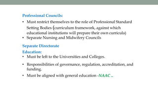 Professional Councils:
• Must restrict themselves to the role of Professional Standard
Setting Bodies (curriculum framework, against which
educational institutions will prepare their own curricula)
• Separate Nursing and Midwifery Councils
Separate Directorate
Education:
• Must be left to the Universities and Colleges.
• Responsibilities of governance, regulation, accreditation, and
funding.
• Must be aligned with general education -NAAC ..
 