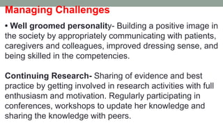 Managing Challenges
• Well groomed personality- Building a positive image in
the society by appropriately communicating with patients,
caregivers and colleagues, improved dressing sense, and
being skilled in the competencies.
Continuing Research- Sharing of evidence and best
practice by getting involved in research activities with full
enthusiasm and motivation. Regularly participating in
conferences, workshops to update her knowledge and
sharing the knowledge with peers.
 