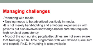 Managing challenges
•Partnering with media
• Nursing needs to be advertised positively in media.
•It is not merely hand-holding and emotional experiences with
patients but also involves knowledge-based care that requires
high levels of competency.
• Most of the non nursing people/disciplines are not even aware
that Nursing is a full time programme with well defined curriculum
and council, Ph.D. In Nursing is also available
 