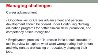 Managing challenges
Career advancement
• Opportunities for Career advancement and personal
development should be offered under Continuing Nursing
education programs for better clinical skills, promotion, and
competency based recognition.
• Employment process of Nurses in India should include an
exit interview to explore what went wrong during their tenure
and why nurses are leaving or repeatedly changing their
jobs.
 