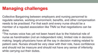 Managing challenges
Collective Bargaining between employers and nursing personnel to
regulate salaries, working environment, benefits, and other compensation
needs to be practised. For that each and every nurse should be a
member of a reputed association like TNAI so that negotiations can be
done.
*The nurses voice has yet not been heard due to the historical role of
nurse as handmaiden (not an independent role), limited role in decision
making; largely physicians have all the say in decision making related to
patient care. Nurses should be very clear with their role, have confidence
and should not be insecure and should not have any sense of inferiority
while carrying out their duties.
 