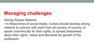 Managing challenges
Strong Nurses Network
• In these times of social media, nurses should develop strong
network to connect with each from all corners of country, to
speak unanimously for their rights, to spread awareness
about their rights, needs and demands for growth of the
profession.
 