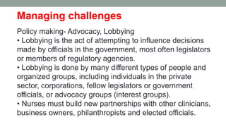 Managing challenges
Policy making- Advocacy, Lobbying
• Lobbying is the act of attempting to influence decisions
made by officials in the government, most often legislators
or members of regulatory agencies.
• Lobbying is done by many different types of people and
organized groups, including individuals in the private
sector, corporations, fellow legislators or government
officials, or advocacy groups (interest groups).
• Nurses must build new partnerships with other clinicians,
business owners, philanthropists and elected officials.
 