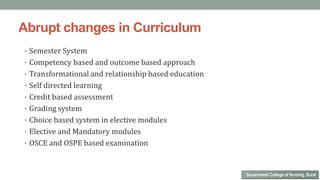 Abrupt changes in Curriculum
• Semester System
• Competency based and outcome based approach
• Transformational and relationship based education
• Self directed learning
• Credit based assessment
• Grading system
• Choice based system in elective modules
• Elective and Mandatory modules
• OSCE and OSPE based examination
Government College of Nursing, Surat
 