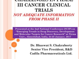 CHALLENGES IN PHASE
III CANCER CLINICAL
TRIALS
NOT ADEQUATE INFORMATION
FROM PHASE II
Dr. Bhaswat S. Chakraborty
Senior Vice President, R&D
Cadila Pharmaceuticals Ltd.
1
Presented at the 2nd National Conference (NCIP) on
“Emerging Trends in Drug Discovery, Development
and Molecular Targets for Cancer Research” at Nirma
Univ., Ahmedabad, India, 24-25 January, 2017
 