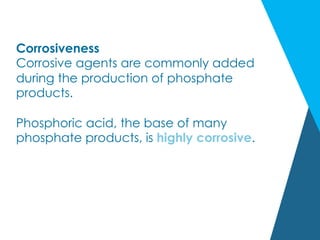 Corrosiveness
Corrosive agents are commonly added
during the production of phosphate
products.
Phosphoric acid, the base of many
phosphate products, is highly corrosive.
 