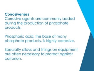Corrosiveness
Corrosive agents are commonly added
during the production of phosphate
products.
Phosphoric acid, the base of many
phosphate products, is highly corrosive.
Specialty alloys and linings on equipment
are often necessary to protect against
corrosion.
 