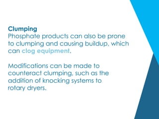 Clumping
Phosphate products can also be prone
to clumping and causing buildup, which
can clog equipment.
Modifications can be made to
counteract clumping, such as the
addition of knocking systems to
rotary dryers.
 
