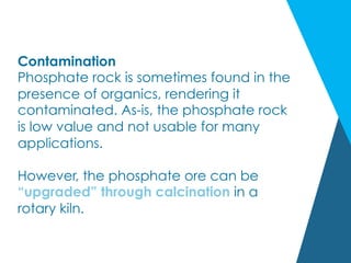 Contamination
Phosphate rock is sometimes found in the
presence of organics, rendering it
contaminated. As-is, the phosphate rock
is low value and not usable for many
applications.
However, the phosphate ore can be
“upgraded” through calcination in a
rotary kiln.
 
