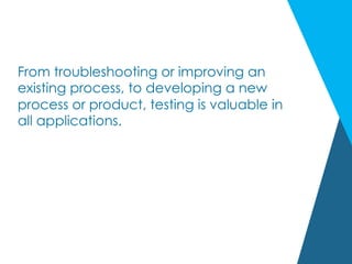 From troubleshooting or improving an
existing process, to developing a new
process or product, testing is valuable in
all applications.
 