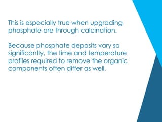 This is especially true when upgrading
phosphate ore through calcination.
Because phosphate deposits vary so
significantly, the time and temperature
profiles required to remove the organic
components often differ as well.
 