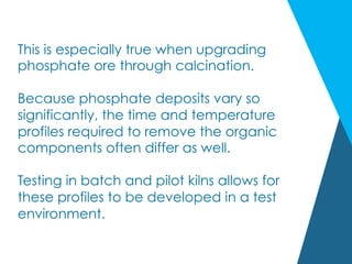 This is especially true when upgrading
phosphate ore through calcination.
Because phosphate deposits vary so
significantly, the time and temperature
profiles required to remove the organic
components often differ as well.
Testing in batch and pilot kilns allows for
these profiles to be developed in a test
environment.
 