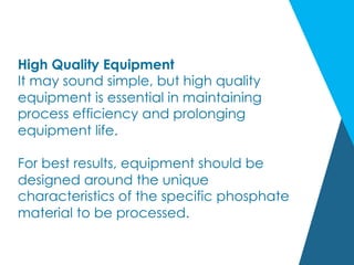High Quality Equipment
It may sound simple, but high quality
equipment is essential in maintaining
process efficiency and prolonging
equipment life.
For best results, equipment should be
designed around the unique
characteristics of the specific phosphate
material to be processed.
 
