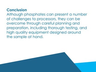 Conclusion
Although phosphates can present a number
of challenges to processors, they can be
overcome through careful planning and
preparation, including thorough testing, and
high quality equipment designed around
the sample at hand.
 