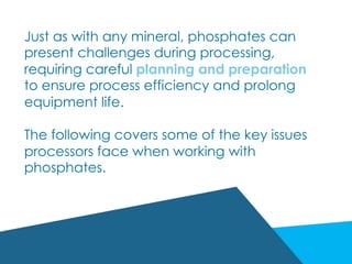 Just as with any mineral, phosphates can
present challenges during processing,
requiring careful planning and preparation
to ensure process efficiency and prolong
equipment life.
The following covers some of the key issues
processors face when working with
phosphates.
 