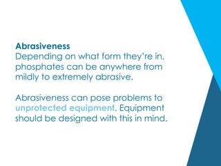 Abrasiveness
Depending on what form they’re in,
phosphates can be anywhere from
mildly to extremely abrasive.
Abrasiveness can pose problems to
unprotected equipment. Equipment
should be designed with this in mind.
 